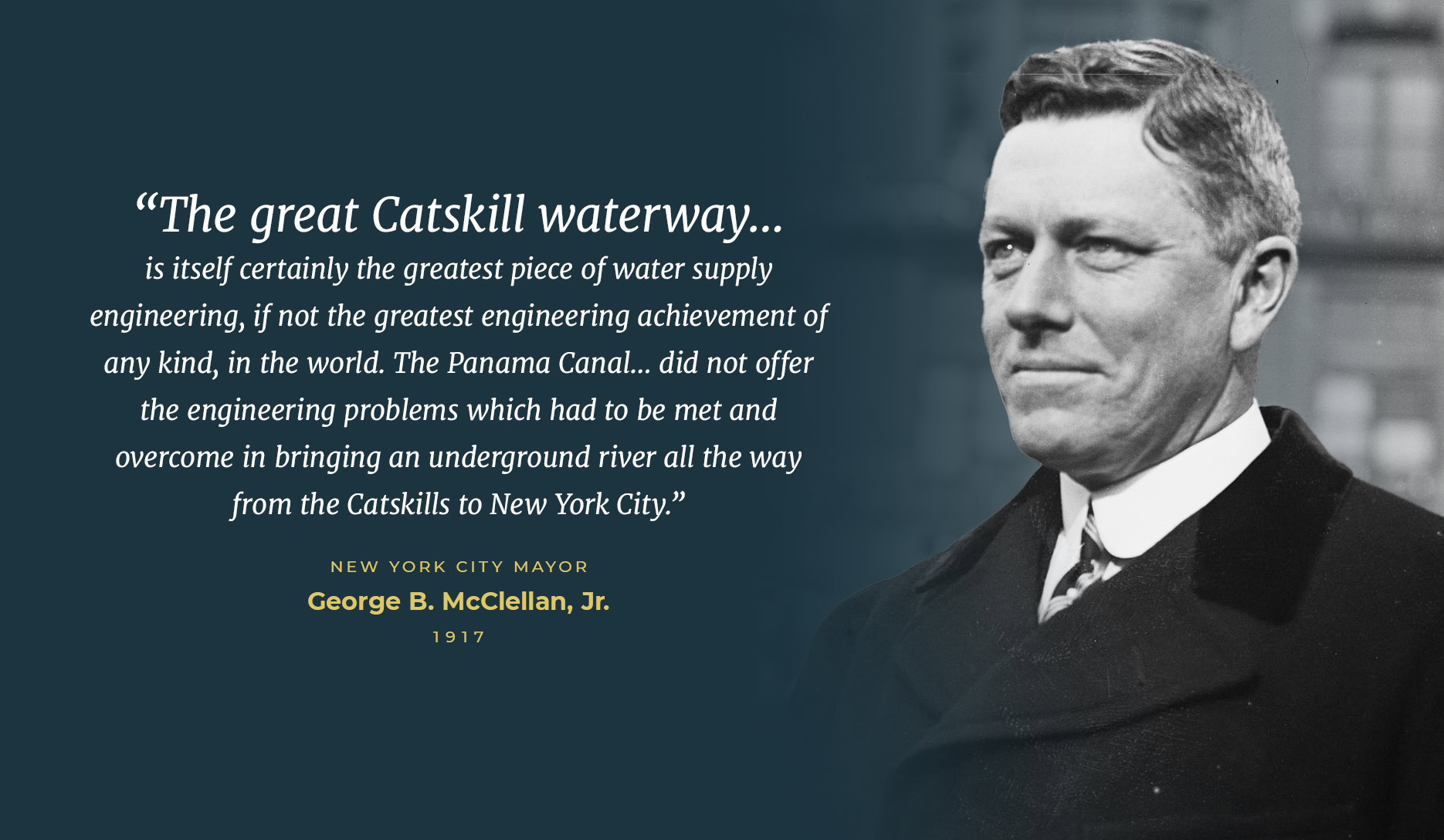 “The great Catskill waterway… is itself certainly the greatest piece of water supply engineering, if not the greatest engineering achievement of any kind, in the world. The Panama Canal… did not offer the engineering problems which had to be met and overcome in bringing an underground river all the way from the Catskills to New York City.” - New York City Mayor George B. McClellan, Jr., 1917